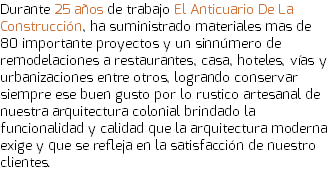Durante 25 años de trabajo El Anticuario De La Construcción, ha suministrado materiales mas de 80 importante proyectos y un sinnúmero de remodelaciones a restaurantes, casa, hoteles, vías y urbanizaciones entre otros, logrando conservar siempre ese buen gusto por lo rustico artesanal de nuestra arquitectura colonial brindado la funcionalidad y calidad que la arquitectura moderna exige y que se refleja en la satisfacción de nuestro clientes. 